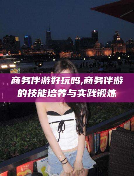 岑溪商务伴游好玩吗,商务伴游的技能培养与实践锻炼