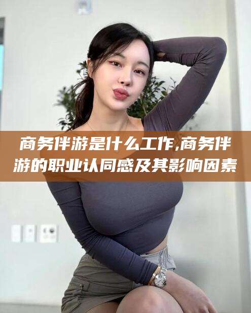 岑溪商务伴游是什么工作,商务伴游的职业认同感及其影响因素