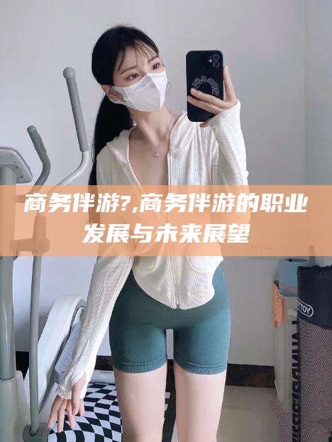 岑溪商务伴游?,商务伴游的职业发展与未来展望