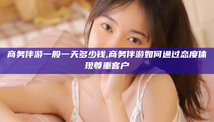 岑溪商务伴游一般一天多少钱,商务伴游如何通过态度体现尊重客户