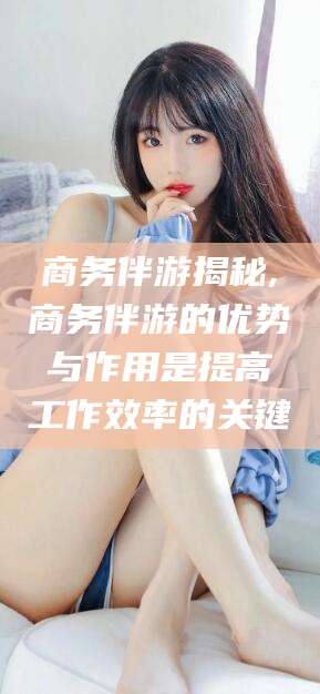 岑溪商务伴游揭秘,商务伴游的优势与作用是提高工作效率的关键