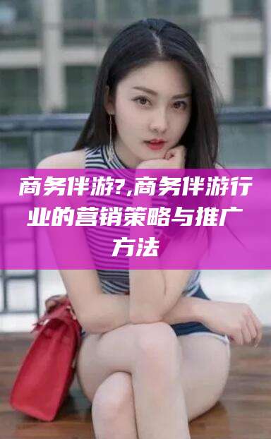 岑溪商务伴游?,商务伴游行业的营销策略与推广方法