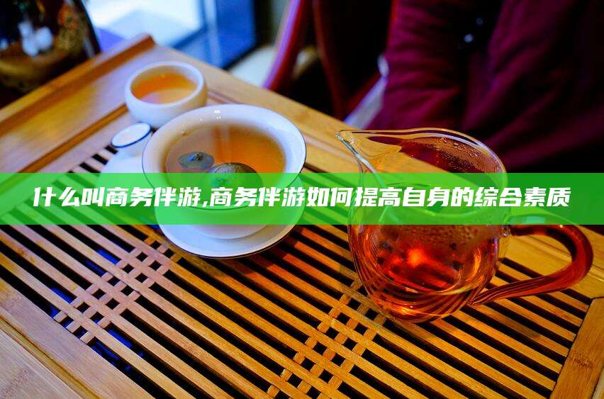 岑溪什么叫商务伴游,商务伴游如何提高自身的综合素质